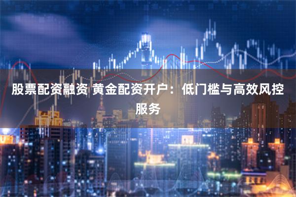 股票配资融资 黄金配资开户：低门槛与高效风控服务