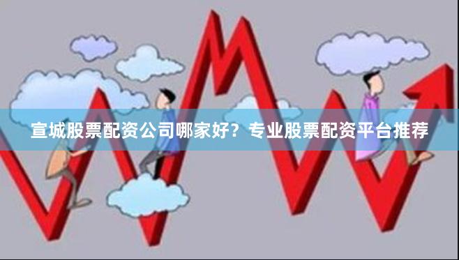宣城股票配资公司哪家好？专业股票配资平台推荐