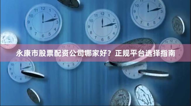 永康市股票配资公司哪家好？正规平台选择指南