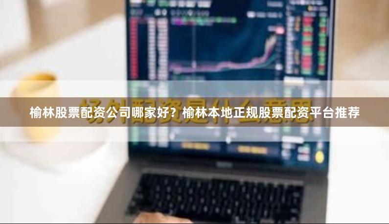 榆林股票配资公司哪家好？榆林本地正规股票配资平台推荐