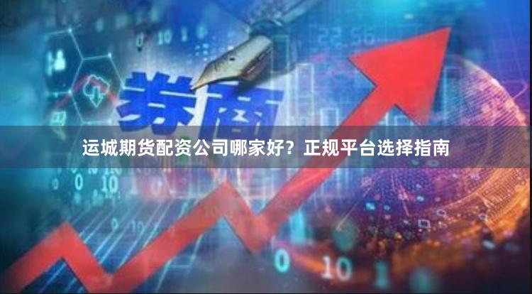 运城期货配资公司哪家好？正规平台选择指南