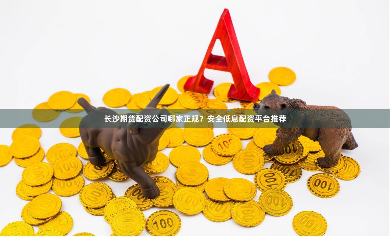 长沙期货配资公司哪家正规？安全低息配资平台推荐