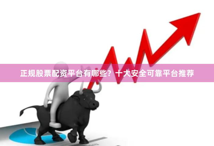 正规股票配资平台有哪些？十大安全可靠平台推荐
